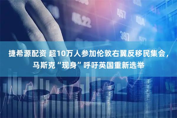 捷希源配资 超10万人参加伦敦右翼反移民集会，马斯克“现身”呼吁英国重新选举