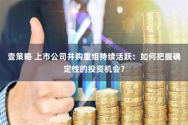 壹策略 上市公司并购重组持续活跃：如何把握确定性的投资机会？