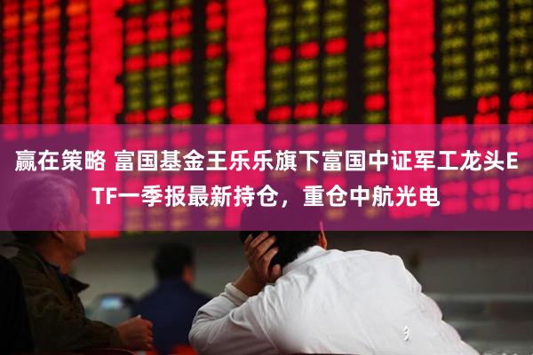 赢在策略 富国基金王乐乐旗下富国中证军工龙头ETF一季报最新持仓，重仓中航光电