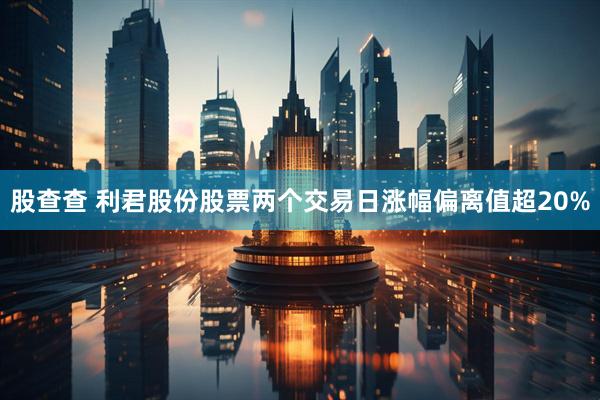 股查查 利君股份股票两个交易日涨幅偏离值超20%