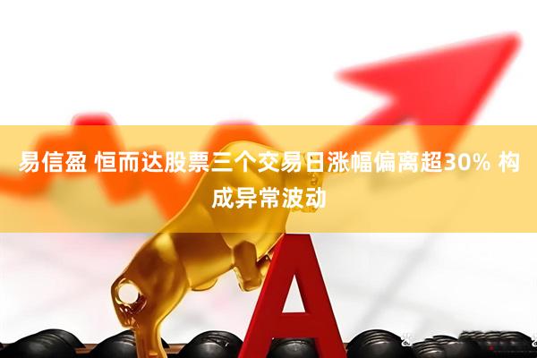 易信盈 恒而达股票三个交易日涨幅偏离超30% 构成异常波动