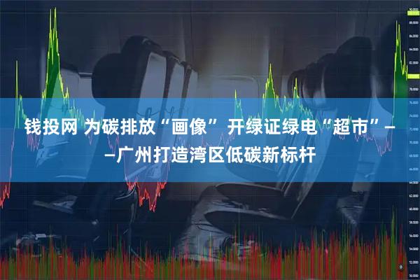 钱投网 为碳排放“画像” 开绿证绿电“超市”——广州打造湾区低碳新标杆