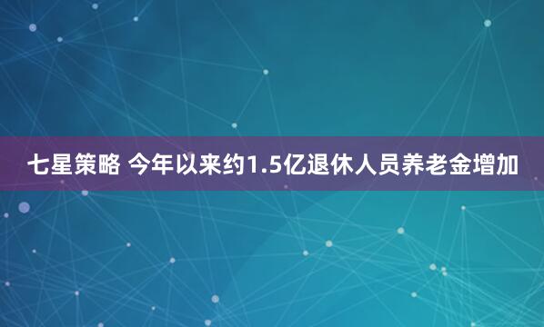 七星策略 今年以来约1.5亿退休人员养老金增加
