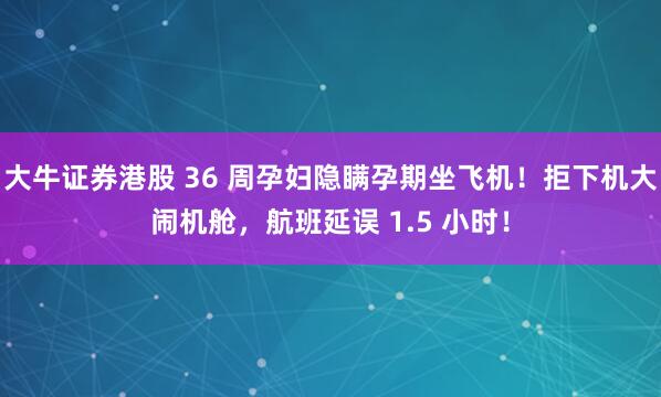 大牛证券港股 36 周孕妇隐瞒孕期坐飞机!拒下机大闹机舱,航班延误 1.5 小时!
