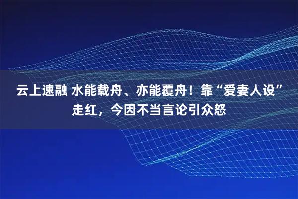 云上速融 水能载舟、亦能覆舟!靠“爱妻人设”走红,今因不当言论引众怒