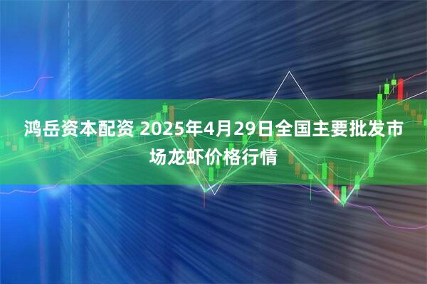 鸿岳资本配资 2025年4月29日全国主要批发市场龙虾价格行情