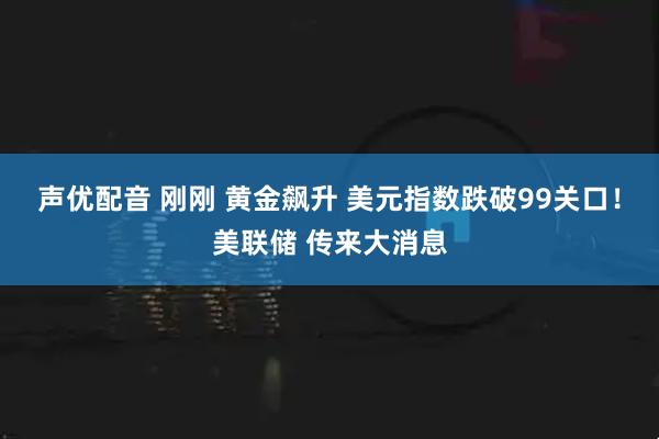 声优配音 刚刚 黄金飙升 美元指数跌破99关口！美联储 传来大消息