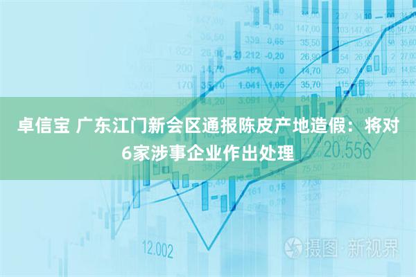 卓信宝 广东江门新会区通报陈皮产地造假：将对6家涉事企业作出处理