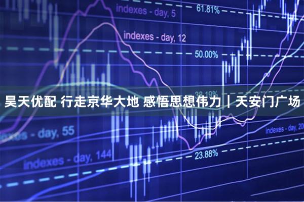 昊天优配 行走京华大地 感悟思想伟力｜天安门广场