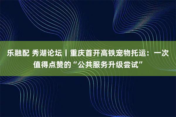 乐融配 秀湖论坛丨重庆首开高铁宠物托运:一次值得点赞的“公共服务升级尝试”