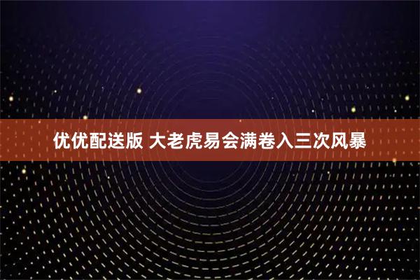 优优配送版 大老虎易会满卷入三次风暴