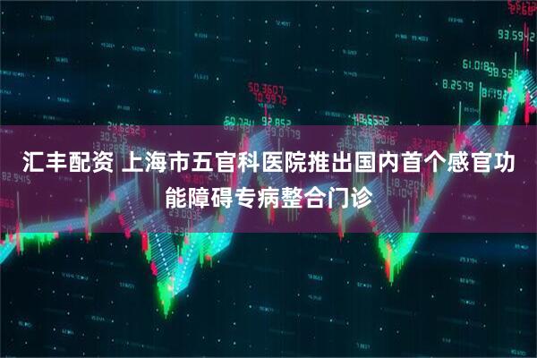 汇丰配资 上海市五官科医院推出国内首个感官功能障碍专病整合门诊