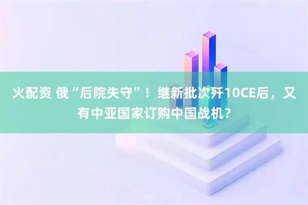 火配资 俄“后院失守”!继新批次歼10CE后,又有中亚国家订购中国战机?